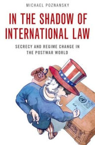 Title: In the Shadow of International Law: Secrecy and Regime Change in the Postwar World, Author: Michael Poznansky