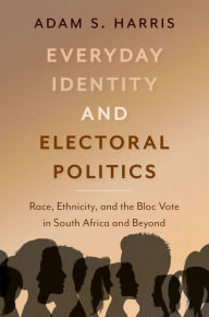 Title: Everyday Identity and Electoral Politics: Race, Ethnicity, and the Bloc Vote in South Africa and Beyond, Author: Adam S. Harris