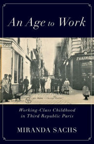 Title: An Age to Work: Working-Class Childhood in Third Republic Paris, Author: Miranda Sachs