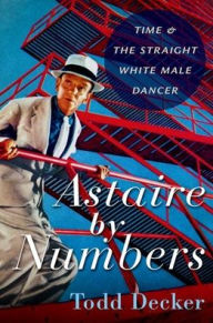 Title: Astaire by Numbers: Time & the Straight White Male Dancer, Author: Todd Decker