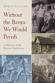 Title: Without the Banya We Would Perish: A History of the Russian Bathhouse, Author: Ethan Pollock