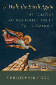 Title: To Walk the Earth Again: The Politics of Resurrection in Early America, Author: Christopher Trigg