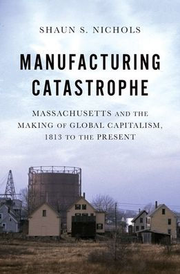 Manufacturing Catastrophe: Massachusetts and the Making of Global Capitalism, 1813 to Present