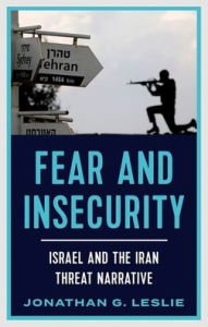 Title: Fear and Insecurity: Israel and the Iran Threat Narrative, Author: Jonathan G. Leslie