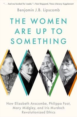 The Women Are Up to Something: How Elizabeth Anscombe, Philippa Foot, Mary Midgley, and Iris Murdoch Revolutionized Ethics