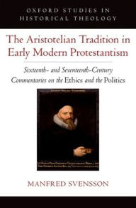 Title: The Aristotelian Tradition in Early Modern Protestantism: Sixteenth- and Seventeenth-Century Commentaries on the Ethics and the Politics, Author: Manfred Svensson
