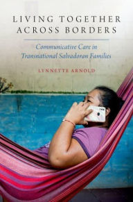 Title: Living Together Across Borders: Communicative Care in Transnational Salvadoran Families, Author: Lynnette Arnold