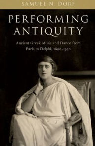 Title: Performing Antiquity: Ancient Greek Music and Dance from Paris to Delphi, 1890-1930, Author: Samuel N. Dorf