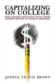 Title: Capitalizing on College: How Higher Education Went from Mission Driven to Margin Obsessed, Author: Joshua Travis Brown