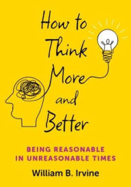 Title: How to Think More and Better: Being Reasonable in Unreasonable Times, Author: William B. Irvine
