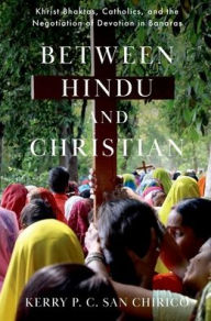 Title: Between Hindu and Christian: Khrist Bhaktas, Catholics, and the Negotiation of Devotion in Banaras, Author: Kerry P. C. San Chirico
