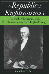 Title: A Republic of Righteousness: The Public Christianity of the Post-Revolutionary New England Clergy, Author: Jonathan D Sassi
