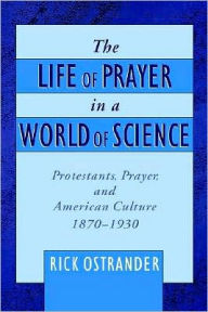 Title: The Life of Prayer in a World of Science: Protestants, Prayer, and American Culture, 1870-1930, Author: Rick Ostrander