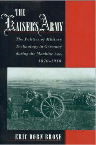 Title: The Kaiser's Army: The Politics of Military Technology in Germany during the Machine Age, 1870-1918, Author: Eric Dorn Brose