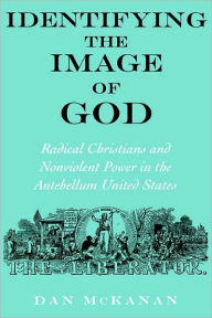 Title: Identifying the Image of God: Radical Christians and Nonviolent Power in the Antebellum United States, Author: Dan McKanan