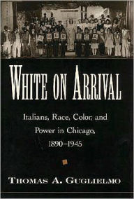 Title: White on Arrival: Italians, Race, Color, and Power in Chicago, 1890-1945, Author: Thomas A. Guglielmo