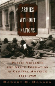 Title: Armies without Nations: Public Violence and State Formation in Central America, 1821-1960, Author: Robert H. Holden