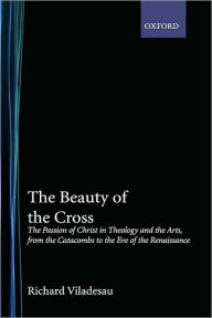 Title: The Beauty of the Cross: The Passion of Christ in Theology and the Arts from the Catacombs to the Eve of the Renaissance, Author: Richard Viladesau