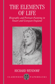 Title: The Elements of Life: Biography and Portrait-Painting in Stuart and Georgian England, Author: Richard Wendorf