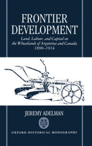 Title: Frontier Development: Land, Labour, and Capital on the Wheatlands of Argentina and Canada, 1890-1914, Author: Jeremy Adelman
