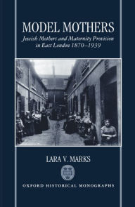 Title: Model Mothers: Jewish Mothers and Maternity Provision in East London, 1870-1939, Author: Lara V. Marks