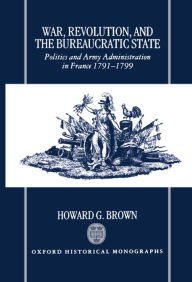Title: War, Revolution, and the Bureaucratic State: Politics and Army Administration in France, 1791-1799, Author: Howard G. Brown
