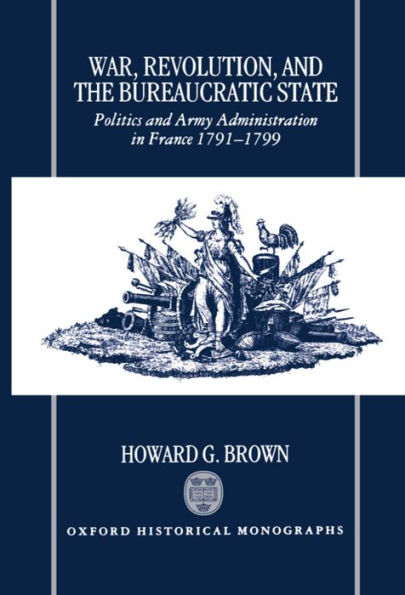 War, Revolution, and the Bureaucratic State: Politics and Army Administration in France, 1791-1799