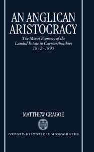 Title: An Anglican Aristocracy: The Moral Economy of the Landed Estate in Carmarthenshire 1832-1895, Author: Matthew Cragoe