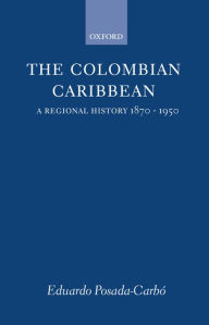 Title: The Colombian Caribbean: A Regional History, 1870-1950, Author: Eduardo Posada-Carbï