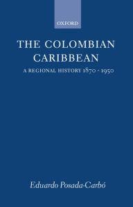 Title: The Colombian Caribbean: A Regional History, 1870-1950, Author: Eduardo Posada-Carbo