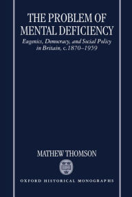 Title: The Problem of Mental Deficiency: Eugenics, Democracy, and Social Policy in Britain c. 1870-1959, Author: Mathew Thomson