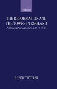 Title: The Reformation and the Towns in England: Politics and Political Culture, c. 1540-1640, Author: Robert Tittler