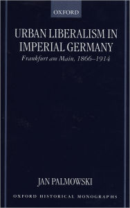 Title: Urban Liberalism in Imperial Germany: Frankfurt am Main, 1866-1914, Author: Jan Palmowski