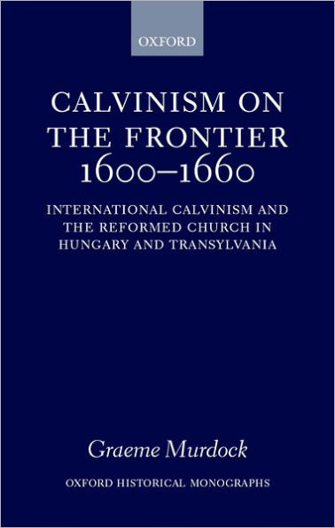 Calvinism on the Frontier 1600-1660: International Calvinism and the Reformed Church in Hungary and Transylvania