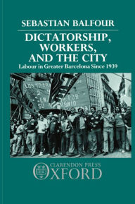 Title: Dictatorship, Workers, and the City: Labour in Greater Barcelona since 1939, Author: Sebastian Balfour