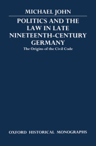 Title: Politics and the Law in Late Nineteenth-Century Germany: The Origins of the Civil Code, Author: Michael John