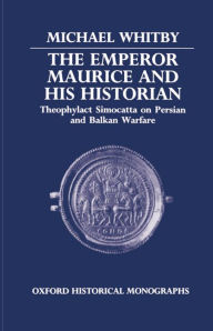 Title: The Emperor Maurice and His Historian: Theophylact Simocatta on Persian and Balkan Warfare, Author: Michael Whitby