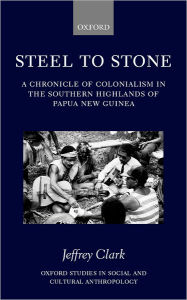 Title: Steel to Stone: A Chronicle of Colonialism in the Southern Highlands of Papua New Guinea, Author: Jeffrey Clark