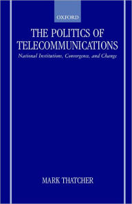 Title: The Politics of Telecommunications: National Institutions, Convergences, and Change in Britain and France, Author: Mark Thatcher