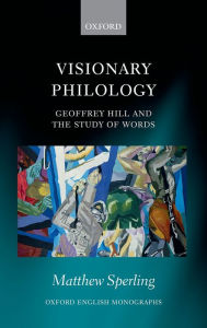 Title: Visionary Philology: Geoffrey Hill and the Study of Words, Author: Matthew Sperling