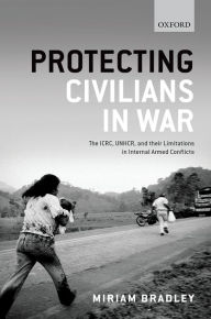 Title: Protecting Civilians in War: The ICRC, UNHCR, and Their Limitations in Internal Armed Conflicts, Author: Miriam Bradley