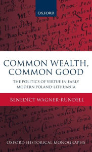 Title: Common Wealth, Common Good: The Politics of Virtue in Early Modern Poland-Lithuania, Author: Benedict Wagner-Rundell