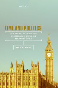 Title: Time and Politics: Parliament and the Culture of Modernity in Nineteenth-Century Britain and the British World, Author: Ryan A. Vieira