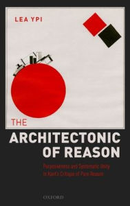 Title: The Architectonic of Reason: Purposiveness and Systematic Unity in Kant's Critique of Pure Reason, Author: Lea Ypi