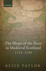 Title: The Shape of the State in Medieval Scotland, 1124-1290, Author: Alice Taylor