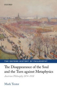 Title: The Disappearance of the Soul and the Turn against Metaphysics: Austrian Philosophy 1874-1918, Author: Mark Textor