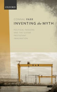 Title: Inventing the Myth: Political Passions and the Ulster Protestant Imagination, Author: Connal Parr