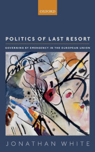 Title: Politics of Last Resort: Governing by Emergency in the European Union, Author: Jonathan White