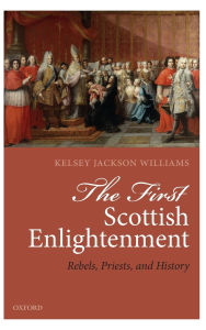 Title: The First Scottish Enlightenment: Rebels, Priests, and History, Author: Kelsey Jackson-Williams