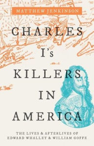 Title: Charles I's Killers in America: The Lives and Afterlives of Edward Whalley and William Goffe, Author: Matthew Jenkinson